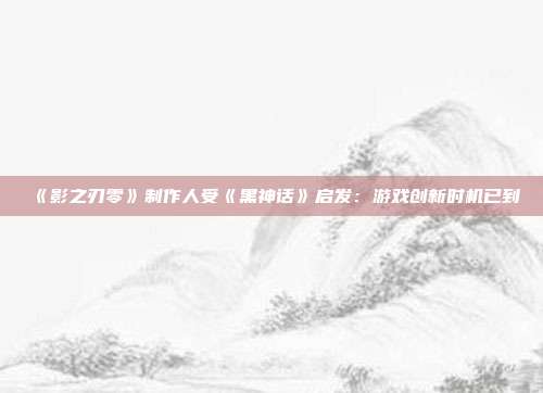 《影之刃零》制作人受《黑神话》启发：游戏创新时机已到