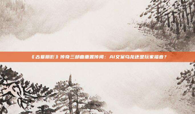 《古墓丽影》传奇三部曲重置传闻：AI文案乌龙还是玩家福音？