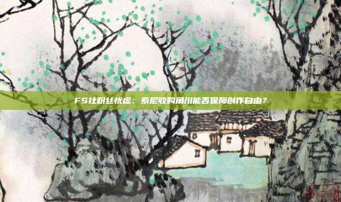 FS社粉丝忧虑：索尼收购角川能否保障创作自由？